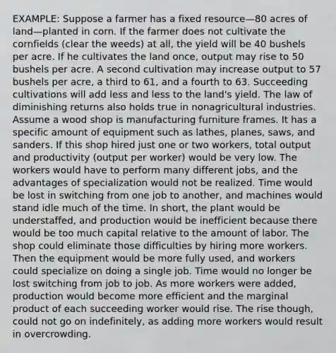 EXAMPLE: Suppose a farmer has a fixed resource—80 acres of land—planted in corn. If the farmer does not cultivate the cornfields (clear the weeds) at all, the yield will be 40 bushels per acre. If he cultivates the land once, output may rise to 50 bushels per acre. A second cultivation may increase output to 57 bushels per acre, a third to 61, and a fourth to 63. Succeeding cultivations will add less and less to the land's yield. The law of diminishing returns also holds true in nonagricultural industries. Assume a wood shop is manufacturing furniture frames. It has a specific amount of equipment such as lathes, planes, saws, and sanders. If this shop hired just one or two workers, total output and productivity (output per worker) would be very low. The workers would have to perform many different jobs, and the advantages of specialization would not be realized. Time would be lost in switching from one job to another, and machines would stand idle much of the time. In short, the plant would be understaffed, and production would be inefficient because there would be too much capital relative to the amount of labor. The shop could eliminate those difficulties by hiring more workers. Then the equipment would be more fully used, and workers could specialize on doing a single job. Time would no longer be lost switching from job to job. As more workers were added, production would become more efficient and the marginal product of each succeeding worker would rise. The rise though, could not go on indefinitely, as adding more workers would result in overcrowding.