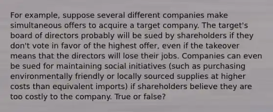 For example, suppose several different companies make simultaneous offers to acquire a target company. The target's board of directors probably will be sued by shareholders if they don't vote in favor of the highest offer, even if the takeover means that the directors will lose their jobs. Companies can even be sued for maintaining social initiatives (such as purchasing environmentally friendly or locally sourced supplies at higher costs than equivalent imports) if shareholders believe they are too costly to the company. True or false?