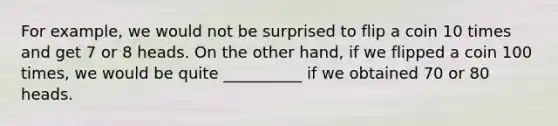 For example, we would not be surprised to flip a coin 10 times and get 7 or 8 heads. On the other hand, if we flipped a coin 100 times, we would be quite __________ if we obtained 70 or 80 heads.