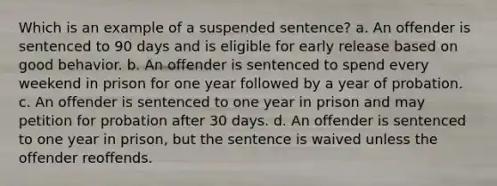 Which is an example of a suspended sentence? a. An offender is sentenced to 90 days and is eligible for early release based on good behavior. b. An offender is sentenced to spend every weekend in prison for one year followed by a year of probation. c. An offender is sentenced to one year in prison and may petition for probation after 30 days. d. An offender is sentenced to one year in prison, but the sentence is waived unless the offender reoffends.