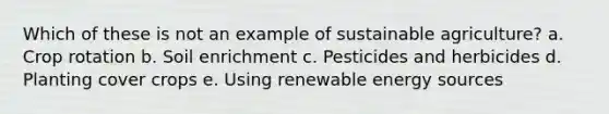 Which of these is not an example of sustainable agriculture? a. Crop rotation b. Soil enrichment c. Pesticides and herbicides d. Planting cover crops e. Using renewable energy sources