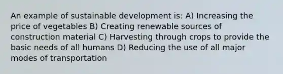 An example of sustainable development is: A) Increasing the price of vegetables B) Creating renewable sources of construction material C) Harvesting through crops to provide the basic needs of all humans D) Reducing the use of all major modes of transportation