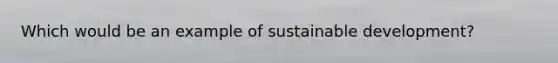 Which would be an example of sustainable development?