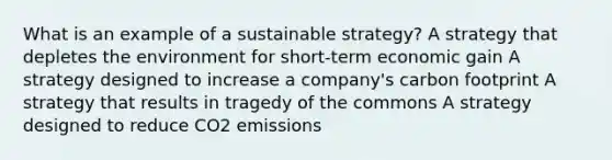 What is an example of a sustainable strategy? A strategy that depletes the environment for short-term economic gain A strategy designed to increase a company's carbon footprint A strategy that results in tragedy of the commons A strategy designed to reduce CO2 emissions