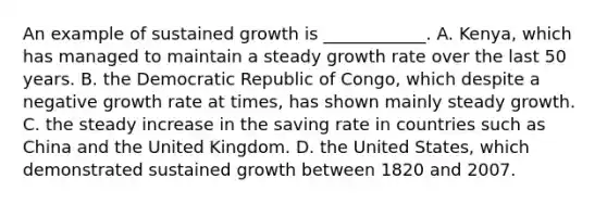 An example of sustained growth is​ ____________. A. Kenya, which has managed to maintain a steady growth rate over the last 50 years. B. the Democratic Republic of​ Congo, which despite a negative growth rate at​ times, has shown mainly steady growth. C. the steady increase in the saving rate in countries such as China and the United Kingdom. D. the United​ States, which demonstrated sustained growth between 1820 and 2007.