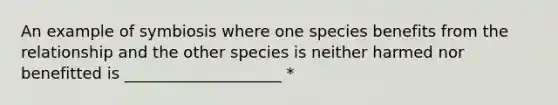 An example of symbiosis where one species benefits from the relationship and the other species is neither harmed nor benefitted is ____________________ *