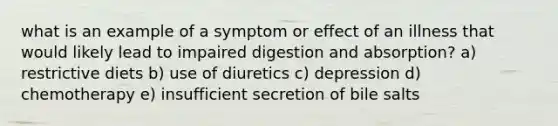 what is an example of a symptom or effect of an illness that would likely lead to impaired digestion and absorption? a) restrictive diets b) use of diuretics c) depression d) chemotherapy e) insufficient secretion of bile salts