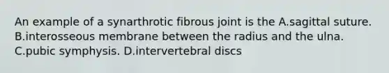 An example of a synarthrotic fibrous joint is the A.sagittal suture. B.interosseous membrane between the radius and the ulna. C.pubic symphysis. D.intervertebral discs