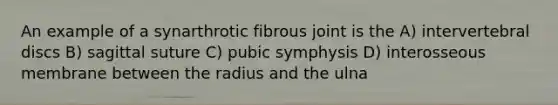 An example of a synarthrotic fibrous joint is the A) intervertebral discs B) sagittal suture C) pubic symphysis D) interosseous membrane between the radius and the ulna