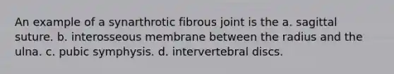 An example of a synarthrotic fibrous joint is the a. sagittal suture. b. interosseous membrane between the radius and the ulna. c. pubic symphysis. d. intervertebral discs.