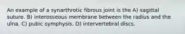 An example of a synarthrotic fibrous joint is the A) sagittal suture. B) interosseous membrane between the radius and the ulna. C) pubic symphysis. D) intervertebral discs.