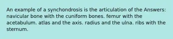 An example of a synchondrosis is the articulation of the Answers: navicular bone with the cuniform bones. femur with the acetabulum. atlas and the axis. radius and the ulna. ribs with the sternum.