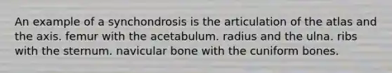 An example of a synchondrosis is the articulation of the atlas and the axis. femur with the acetabulum. radius and the ulna. ribs with the sternum. navicular bone with the cuniform bones.