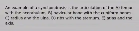 An example of a synchondrosis is the articulation of the A) femur with the acetabulum. B) navicular bone with the cuniform bones. C) radius and the ulna. D) ribs with the sternum. E) atlas and the axis.