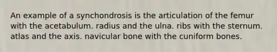 An example of a synchondrosis is the articulation of the femur with the acetabulum. radius and the ulna. ribs with the sternum. atlas and the axis. navicular bone with the cuniform bones.