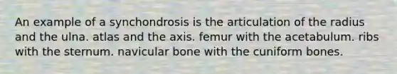 An example of a synchondrosis is the articulation of the radius and the ulna. atlas and the axis. femur with the acetabulum. ribs with the sternum. navicular bone with the cuniform bones.