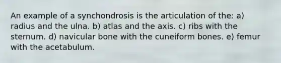 An example of a synchondrosis is the articulation of the: a) radius and the ulna. b) atlas and the axis. c) ribs with the sternum. d) navicular bone with the cuneiform bones. e) femur with the acetabulum.