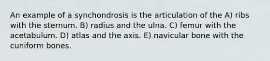 An example of a synchondrosis is the articulation of the A) ribs with the sternum. B) radius and the ulna. C) femur with the acetabulum. D) atlas and the axis. E) navicular bone with the cuniform bones.