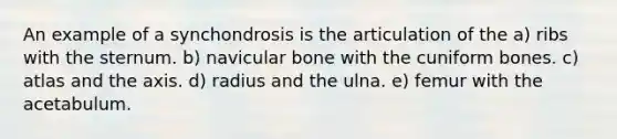 An example of a synchondrosis is the articulation of the a) ribs with the sternum. b) navicular bone with the cuniform bones. c) atlas and the axis. d) radius and the ulna. e) femur with the acetabulum.