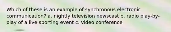 Which of these is an example of synchronous electronic communication? a. nightly television newscast b. radio play-by-play of a live sporting event c. video conference