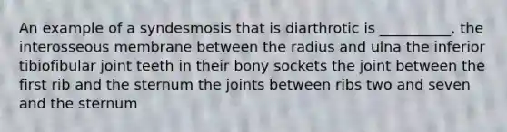 An example of a syndesmosis that is diarthrotic is __________. the interosseous membrane between the radius and ulna the inferior tibiofibular joint teeth in their bony sockets the joint between the first rib and the sternum the joints between ribs two and seven and the sternum