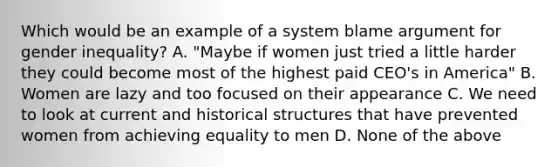 Which would be an example of a system blame argument for gender inequality? A. "Maybe if women just tried a little harder they could become most of the highest paid CEO's in America" B. Women are lazy and too focused on their appearance C. We need to look at current and historical structures that have prevented women from achieving equality to men D. None of the above