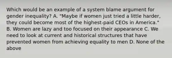 Which would be an example of a system blame argument for gender inequality? A. "Maybe if women just tried a little harder, they could become most of the highest-paid CEOs in America." B. Women are lazy and too focused on their appearance C. We need to look at current and historical structures that have prevented women from achieving equality to men D. None of the above