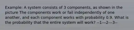 Example: A system consists of 3 components, as shown in the picture The components work or fail independently of one another, and each component works with probability 0.9. What is the probability that the entire system will work? --1---2---3--