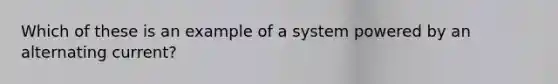 Which of these is an example of a system powered by an alternating current?