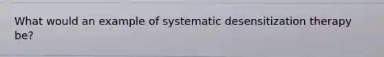 What would an example of systematic desensitization therapy be?