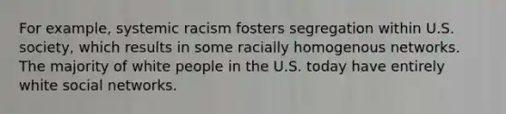 For example, systemic racism fosters segregation within U.S. society, which results in some racially homogenous networks. The majority of white people in the U.S. today have entirely white social networks.