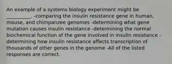 An example of a systems biology experiment might be __________. -comparing the insulin resistance gene in human, mouse, and chimpanzee genomes -determining what gene mutation causes insulin resistance -determining the normal biochemical function of the gene involved in insulin resistance -determining how insulin resistance affects transcription of thousands of other genes in the genome -All of the listed responses are correct.