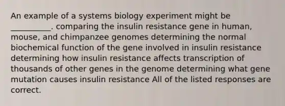 An example of a systems biology experiment might be __________. comparing the insulin resistance gene in human, mouse, and chimpanzee genomes determining the normal biochemical function of the gene involved in insulin resistance determining how insulin resistance affects transcription of thousands of other genes in the genome determining what gene mutation causes insulin resistance All of the listed responses are correct.