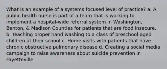 What is an example of a systems focused level of practice? a. A public health nurse is part of a team that is working to implement a hospital-wide referral system in Washington, Benton, & Madison Counties for patients that are food insecure. b. Teaching proper hand washing to a class of preschool-aged children at their school c. Home visits with patients that have chronic obstructive pulmonary disease d. Creating a social media campaign to raise awareness about suicide prevention in Fayetteville