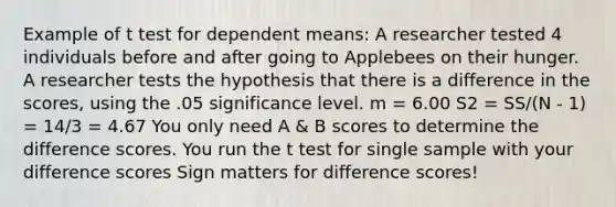 Example of t test for dependent means: A researcher tested 4 individuals before and after going to Applebees on their hunger. A researcher tests the hypothesis that there is a difference in the scores, using the .05 significance level. m = 6.00 S2 = SS/(N - 1) = 14/3 = 4.67 You only need A & B scores to determine the difference scores. You run the t test for single sample with your difference scores Sign matters for difference scores!