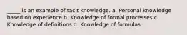 _____ is an example of tacit knowledge. a. Personal knowledge based on experience b. Knowledge of formal processes c. Knowledge of definitions d. Knowledge of formulas