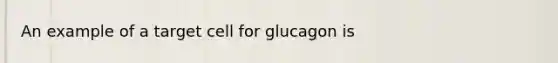 An example of a target cell for glucagon is