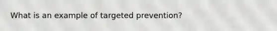 What is an example of targeted prevention?