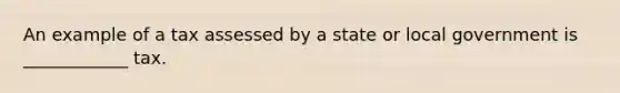 An example of a tax assessed by a state or local government is ____________ tax.