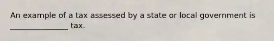 An example of a tax assessed by a state or local government is _______________ tax.