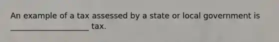 An example of a tax assessed by a state or local government is ____________________ tax.