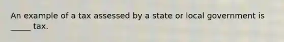 An example of a tax assessed by a state or local government is _____ tax.