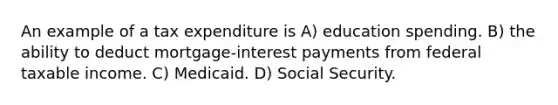 An example of a tax expenditure is A) education spending. B) the ability to deduct mortgage-interest payments from federal taxable income. C) Medicaid. D) Social Security.