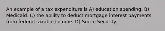 An example of a tax expenditure is A) education spending. B) Medicaid. C) the ability to deduct mortgage interest payments from federal taxable income. D) Social Security.