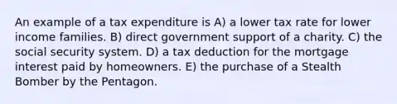 An example of a tax expenditure is A) a lower tax rate for lower income families. B) direct government support of a charity. C) the social security system. D) a tax deduction for the mortgage interest paid by homeowners. E) the purchase of a Stealth Bomber by the Pentagon.