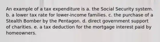 An example of a tax expenditure is a. the Social Security system. b. a lower tax rate for lower-income families. c. the purchase of a Stealth Bomber by the Pentagon. d. direct government support of charities. e. a tax deduction for the mortgage interest paid by homeowners.