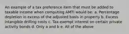 An example of a tax preference item that must be added to taxable income when computing AMTI would be: a. Percentage depletion in excess of the adjusted basis in property b. Excess intangible drilling costs c. Tax-exempt interest on certain private activity bonds d. Only a and b e. All of the above