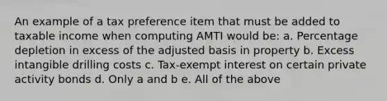 An example of a tax preference item that must be added to taxable income when computing AMTI would be: a. Percentage depletion in excess of the adjusted basis in property b. Excess intangible drilling costs c. Tax-exempt interest on certain private activity bonds d. Only a and b e. All of the above