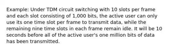 Example: Under TDM circuit switching with 10 slots per frame and each slot consisting of 1,000 bits, the active user can only use its one time slot per frame to transmit data, while the remaining nine time slots in each frame remain idle. It will be 10 seconds before all of the active user's one million bits of data has been transmitted.