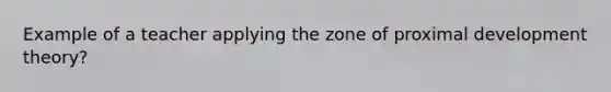 Example of a teacher applying the zone of proximal development theory?